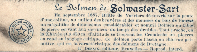 Translation by thereddragon.
The Dolmen of Solwaster-Sart. In September 1887, Britte de Verviers discovered on the slope of a hill, amidst the heather and mossy wood of Housse a megalith of considerable dimensions called a dolmen or stone table used for sacrifices in the time of the Druids. Nearby, in the Xhavée and 450m above sea level are the cromlechs in the Celtic language or stone circle. T